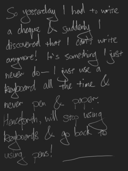 So yesterday I had to write a cheque & suddenly I discovered that I can't write anymore! It's something I just never do - I just use a keyboard all the time & never pen & paper. Henceforth, will stop using keyboards & go back to using pens!